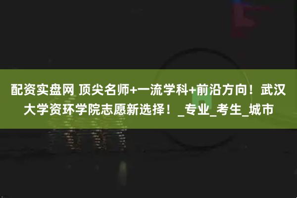 配资实盘网 顶尖名师+一流学科+前沿方向！武汉大学资环学院志愿新选择！_专业_考生_城市