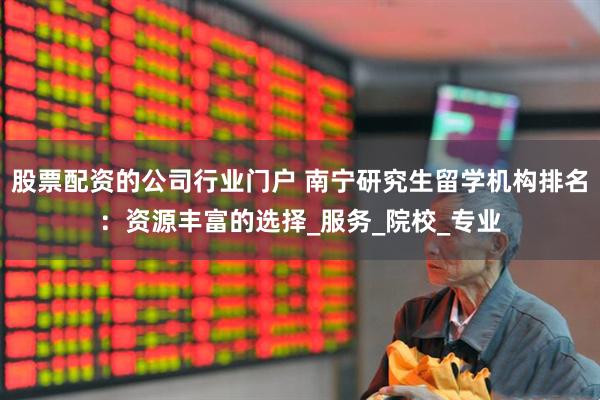 股票配资的公司行业门户 南宁研究生留学机构排名：资源丰富的选择_服务_院校_专业