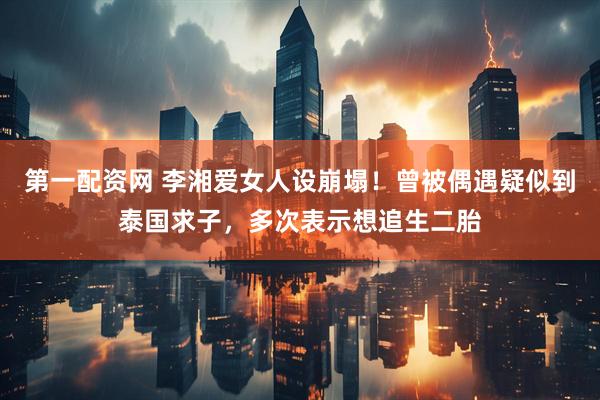 第一配资网 李湘爱女人设崩塌！曾被偶遇疑似到泰国求子，多次表示想追生二胎