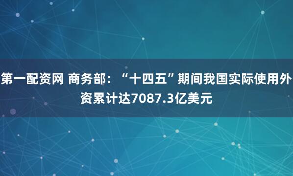 第一配资网 商务部：“十四五”期间我国实际使用外资累计达7087.3亿美元