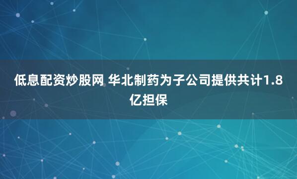 低息配资炒股网 华北制药为子公司提供共计1.8亿担保