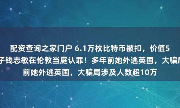 配资查询之家门户 6.1万枚比特币被扣，价值500亿元，47岁女子钱志敏在伦敦当庭认罪！多年前她外逃英国，大骗局涉及人数超10万