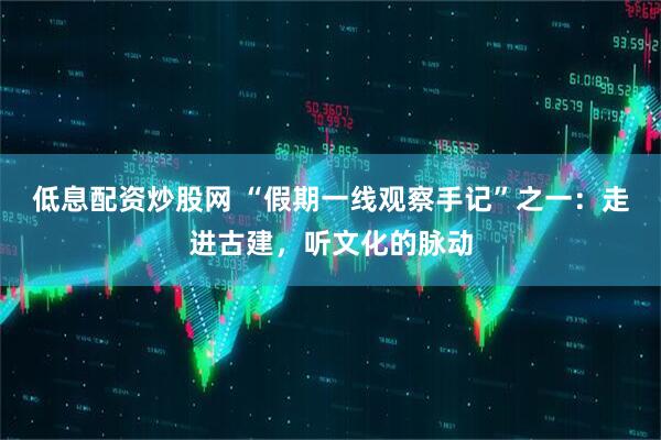 低息配资炒股网 “假期一线观察手记”之一：走进古建，听文化的脉动