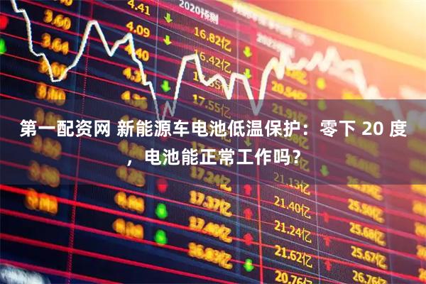 第一配资网 新能源车电池低温保护：零下 20 度，电池能正常工作吗？