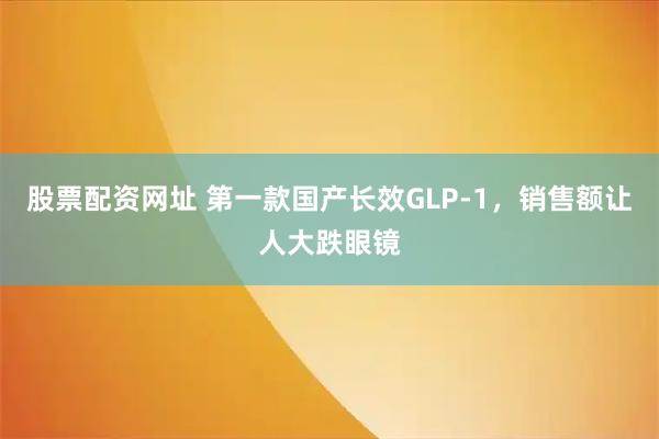 股票配资网址 第一款国产长效GLP-1，销售额让人大跌眼镜